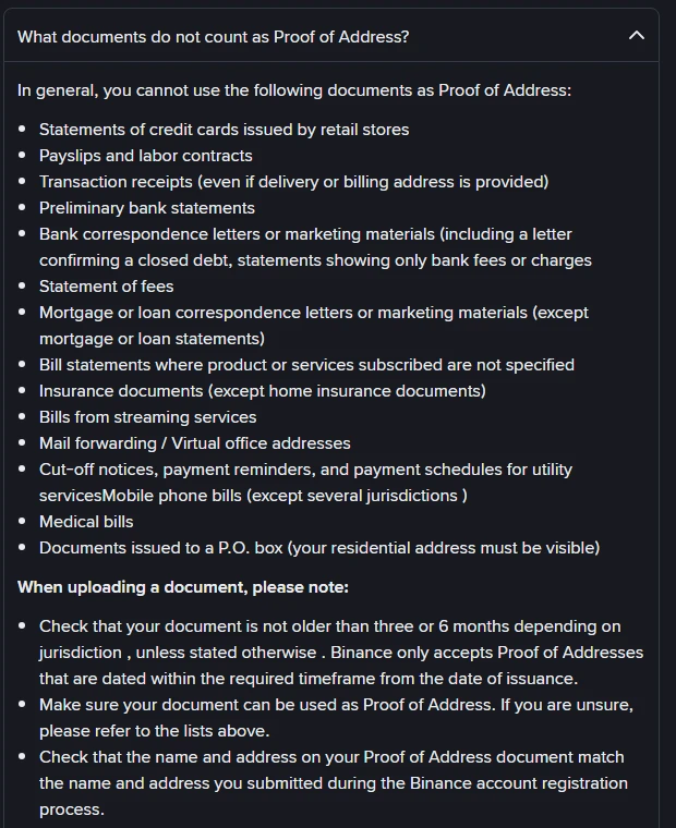 Binance se FAQ-afdeling “What documents do not count as Proof of Address?” met ’n lys dokumente wat nie tel nie: state van kredietkaarte wat deur kleinhandelwinkels uitgereik is, betaalstrokies en werkskontrakte, transaksiestrokies, voorlopige bankstate, bankkorrespondensie of bemarkingsmateriaal, fooiestate, rekeningstate waar die produk of diens nie gespesifiseer is nie, versekeringsdokumente behalwe huiseienaarsversekering, rekeninge van stroomdienste, posaanstuur- of virtuele kantooradresse, afsnykennisgewings en betalingsherinnerings vir munisipale dienste, selfoonrekeninge behalwe in enkele jurisdiksies, mediese rekeninge en dokumente wat aan ’n posbus gerig is